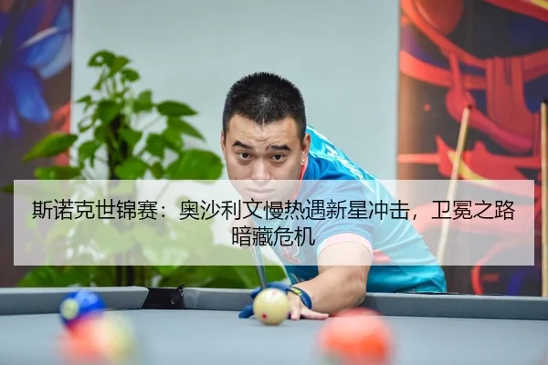 斯诺克世锦赛：奥沙利文慢热遇新星冲击，卫冕之路暗藏危机